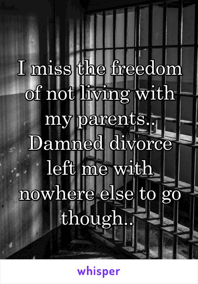 I miss the freedom of not living with my parents.. Damned divorce left me with nowhere else to go though.. 