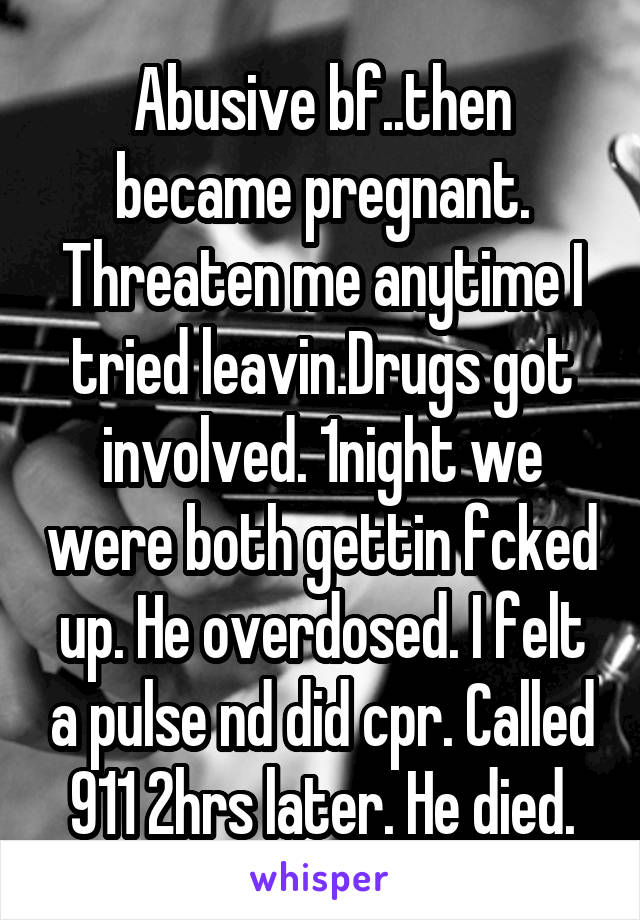 Abusive bf..then became pregnant. Threaten me anytime I tried leavin.Drugs got involved. 1night we were both gettin fcked up. He overdosed. I felt a pulse nd did cpr. Called 911 2hrs later. He died.