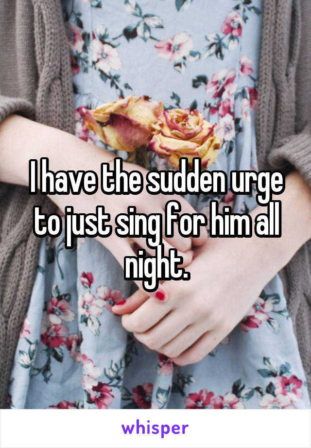 I have the sudden urge to just sing for him all night.