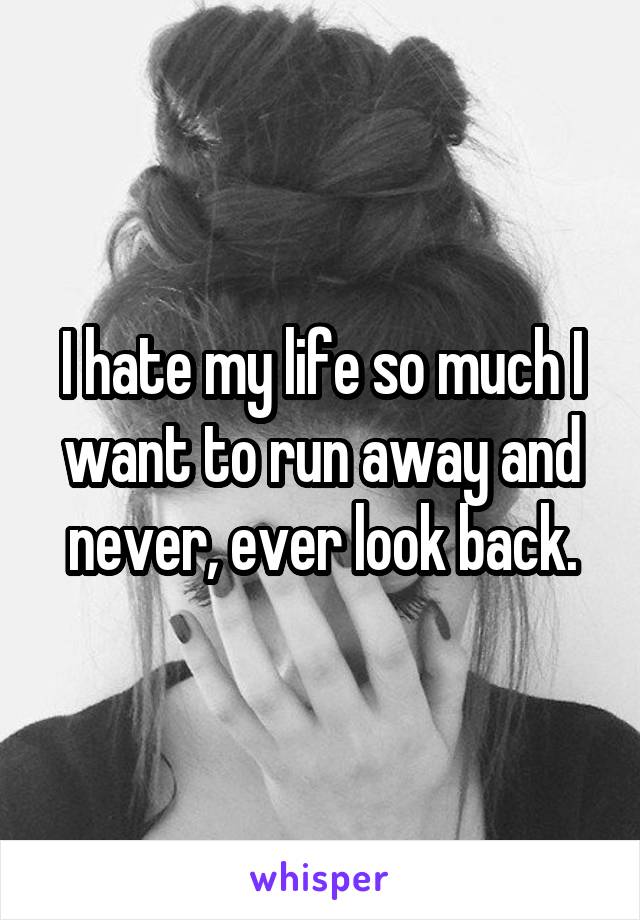 I hate my life so much I want to run away and never, ever look back.