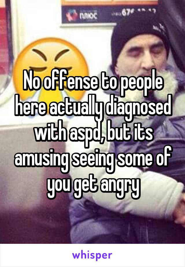 No offense to people here actually diagnosed with aspd, but its amusing seeing some of you get angry