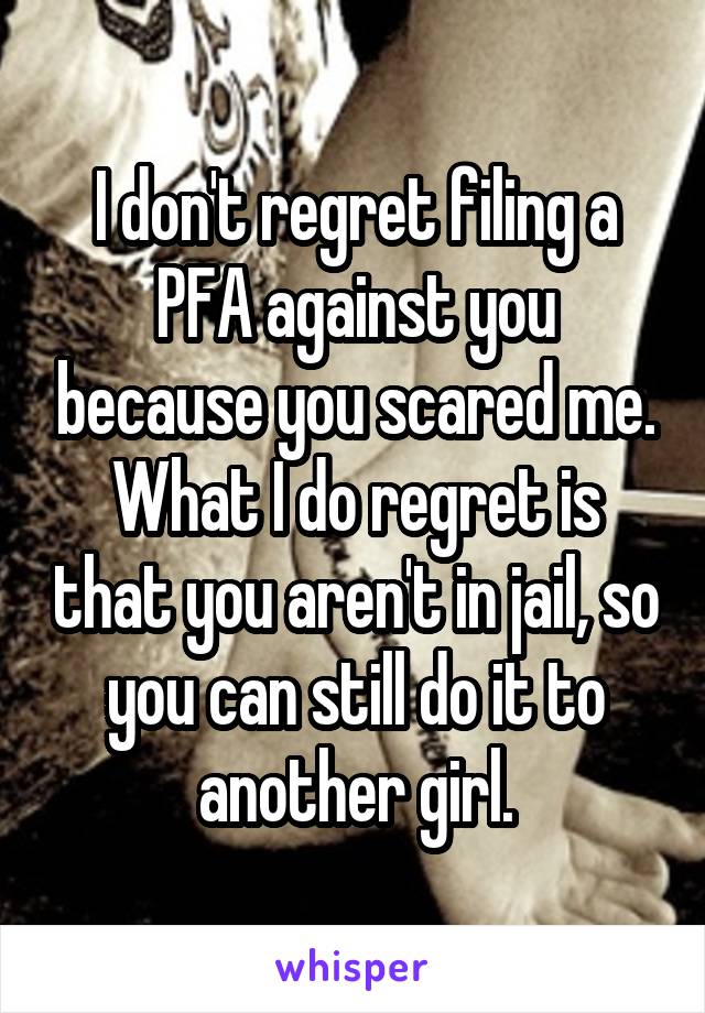 I don't regret filing a PFA against you because you scared me. What I do regret is that you aren't in jail, so you can still do it to another girl.