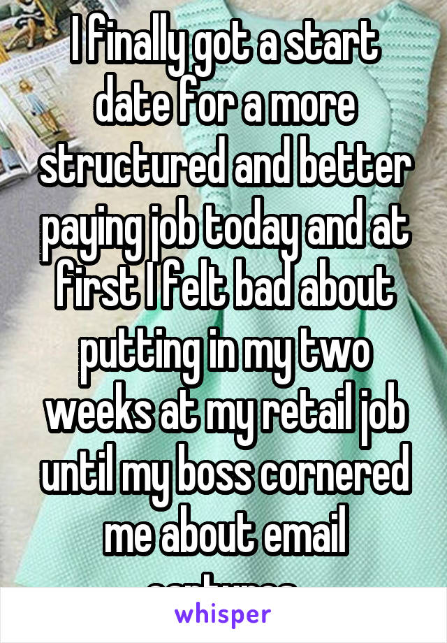 I finally got a start date for a more structured and better paying job today and at first I felt bad about putting in my two weeks at my retail job until my boss cornered me about email captures 