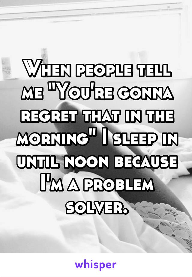 When people tell me "You're gonna regret that in the morning" I sleep in until noon because I'm a problem solver.