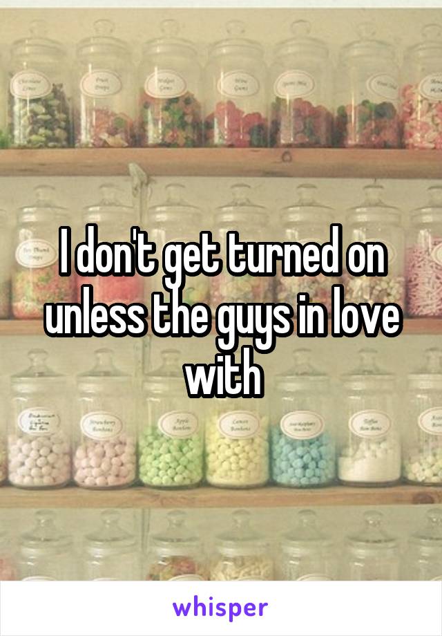 I don't get turned on unless the guys in love with