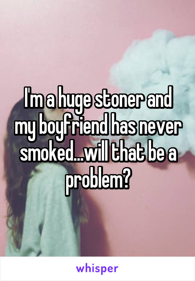 I'm a huge stoner and my boyfriend has never smoked...will that be a problem?