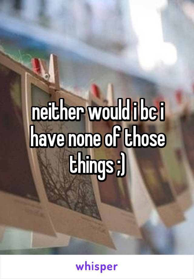 neither would i bc i have none of those things ;)