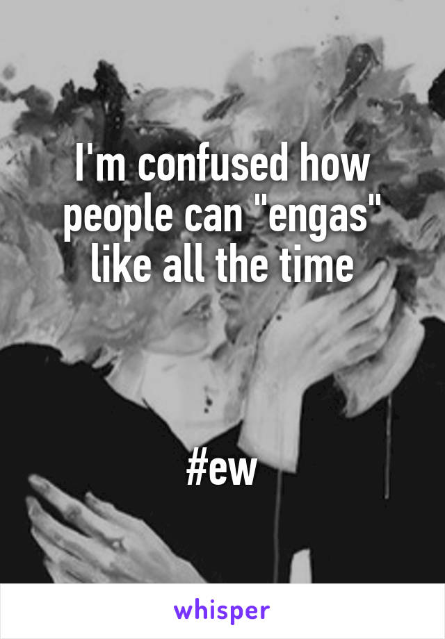 I'm confused how people can "engas" like all the time



#ew