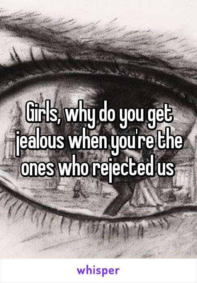 Girls, why do you get jealous when you're the ones who rejected us 