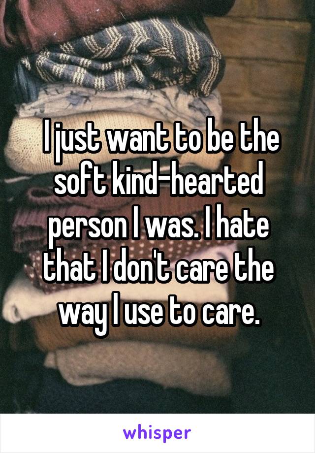  I just want to be the soft kind-hearted person I was. I hate that I don't care the way I use to care.