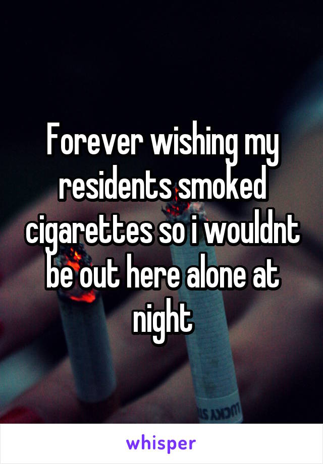 Forever wishing my residents smoked cigarettes so i wouldnt be out here alone at night