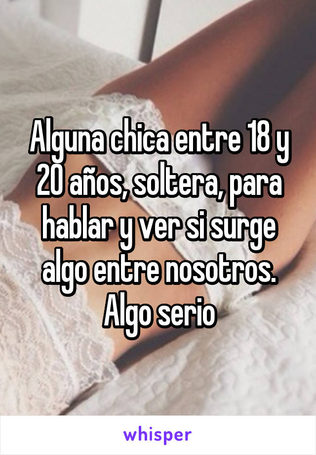 Alguna chica entre 18 y 20 años, soltera, para hablar y ver si surge algo entre nosotros. Algo serio