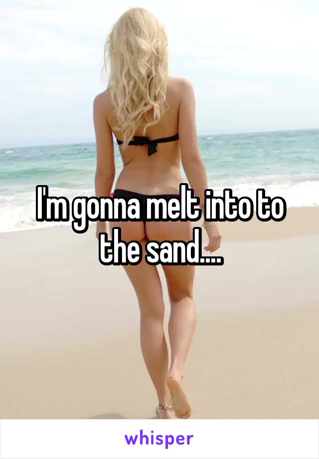 I'm gonna melt into to the sand....