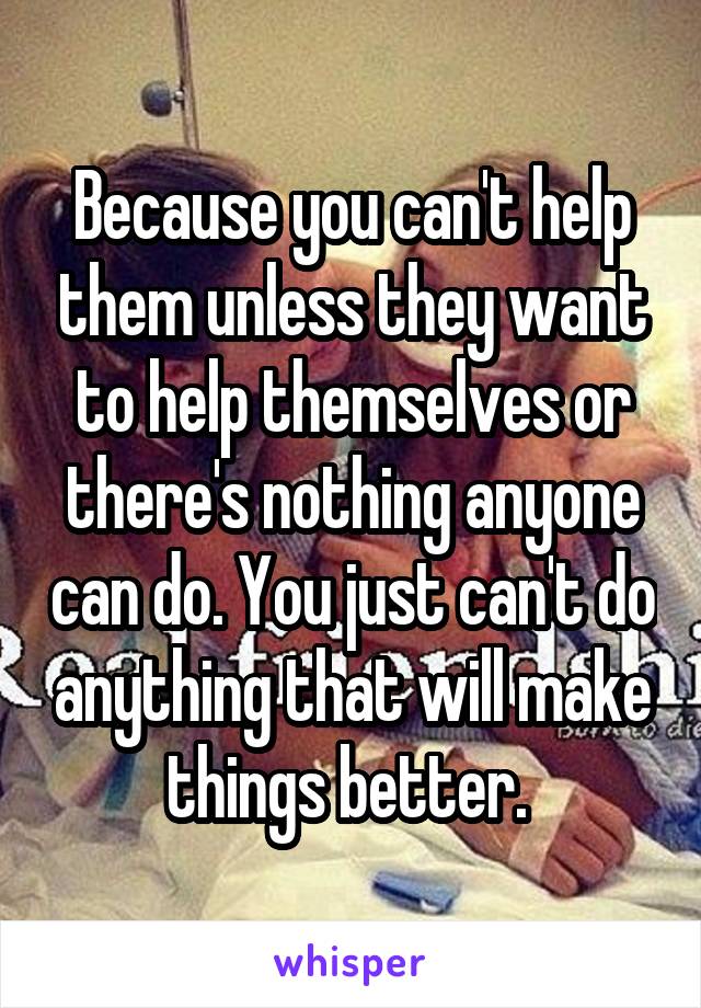 Because you can't help them unless they want to help themselves or there's nothing anyone can do. You just can't do anything that will make things better. 