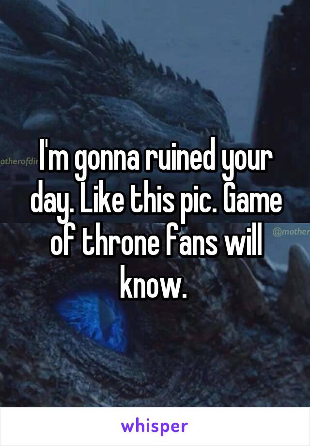 I'm gonna ruined your day. Like this pic. Game of throne fans will know. 