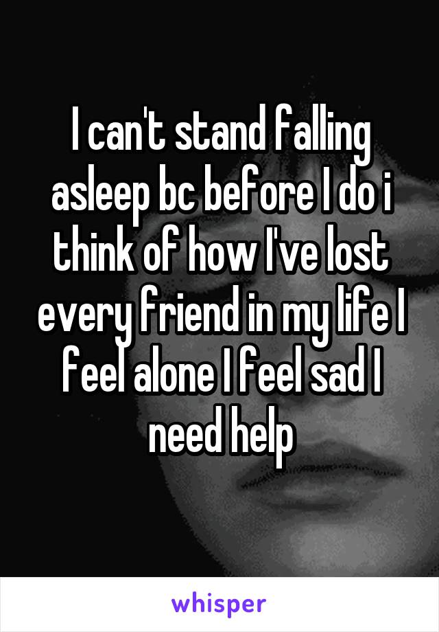 I can't stand falling asleep bc before I do i think of how I've lost every friend in my life I feel alone I feel sad I need help
