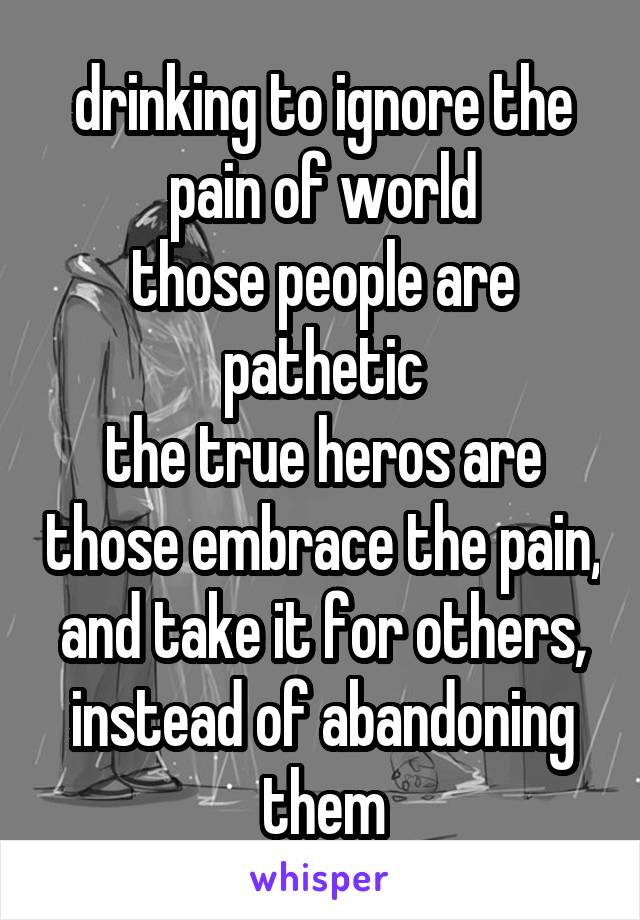 drinking to ignore the pain of world
those people are pathetic
the true heros are those embrace the pain, and take it for others, instead of abandoning them