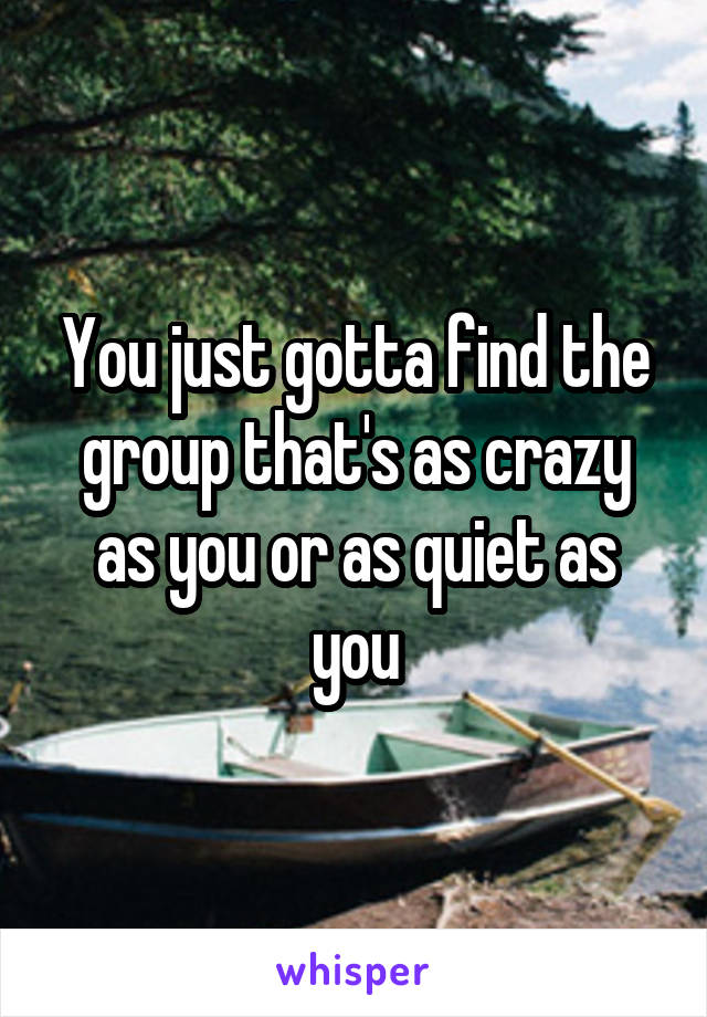 You just gotta find the group that's as crazy as you or as quiet as you