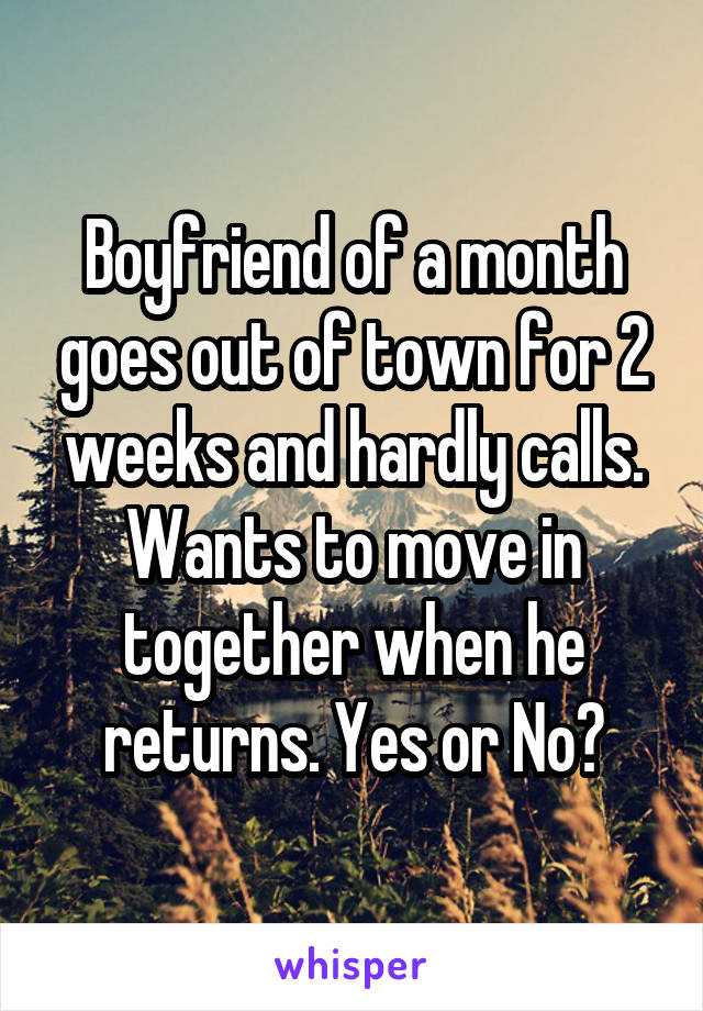 Boyfriend of a month goes out of town for 2 weeks and hardly calls. Wants to move in together when he returns. Yes or No?