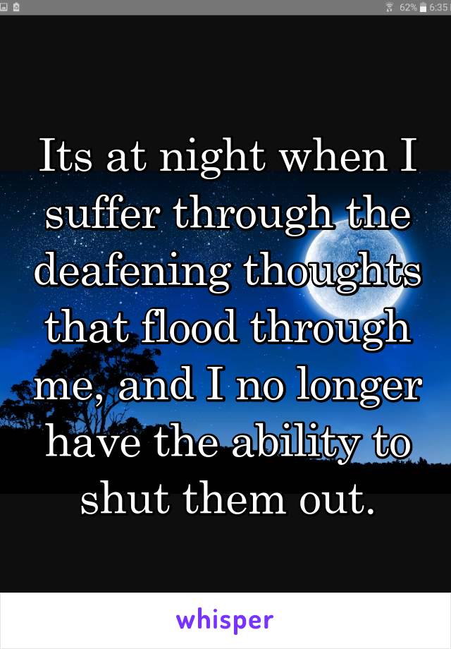 Its at night when I suffer through the deafening thoughts that flood through me, and I no longer have the ability to shut them out.