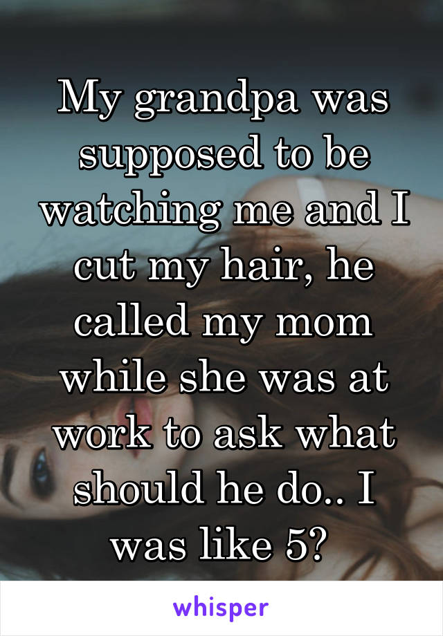 My grandpa was supposed to be watching me and I cut my hair, he called my mom while she was at work to ask what should he do.. I was like 5? 