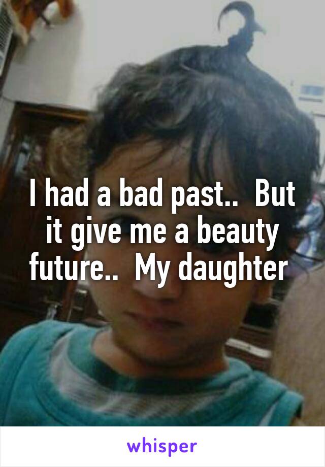 I had a bad past..  But it give me a beauty future..  My daughter 