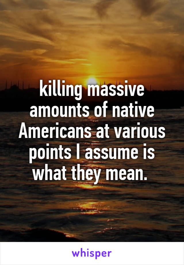 killing massive amounts of native Americans at various points I assume is what they mean. 