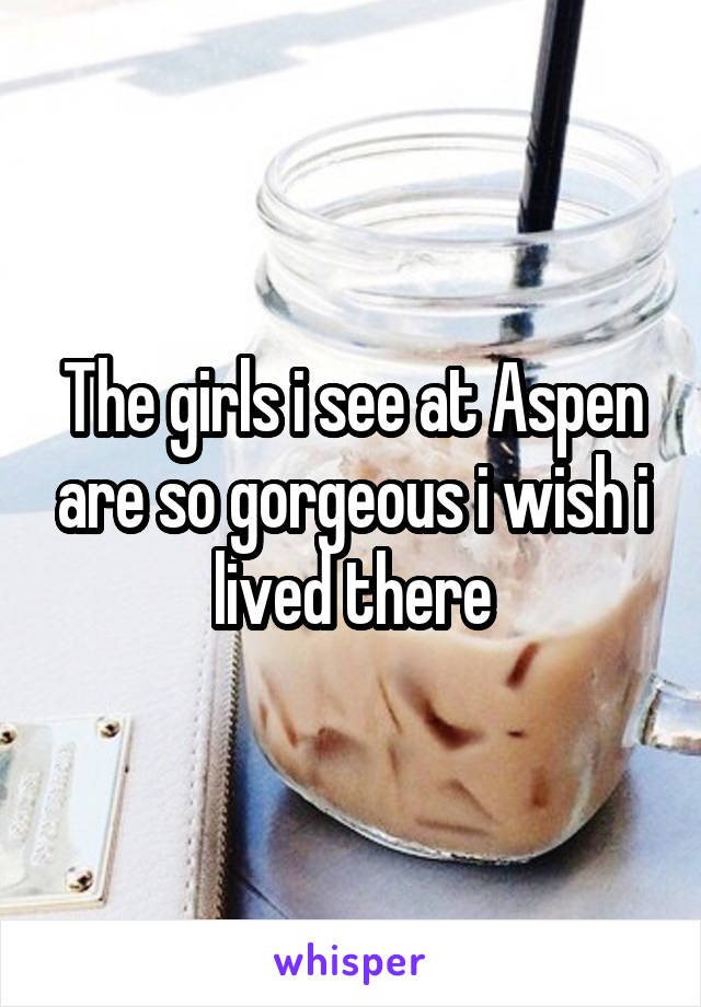 The girls i see at Aspen are so gorgeous i wish i lived there