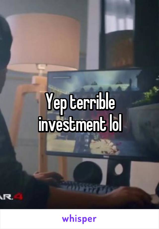 Yep terrible investment lol