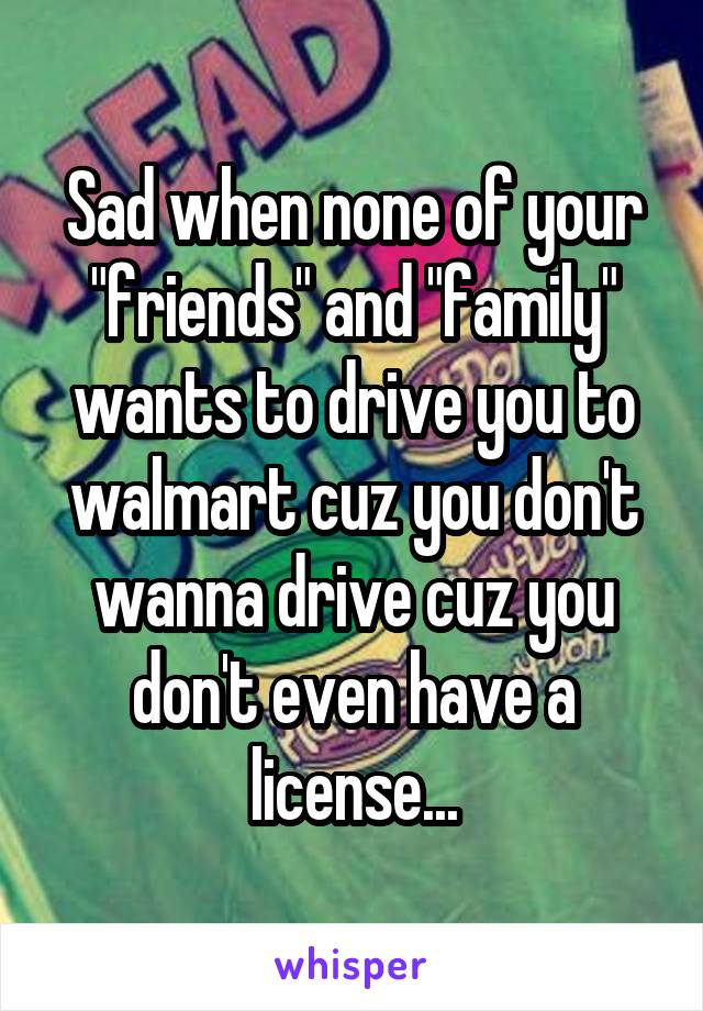 Sad when none of your "friends" and "family" wants to drive you to walmart cuz you don't wanna drive cuz you don't even have a license...