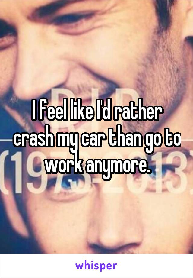 I feel like I'd rather crash my car than go to work anymore.