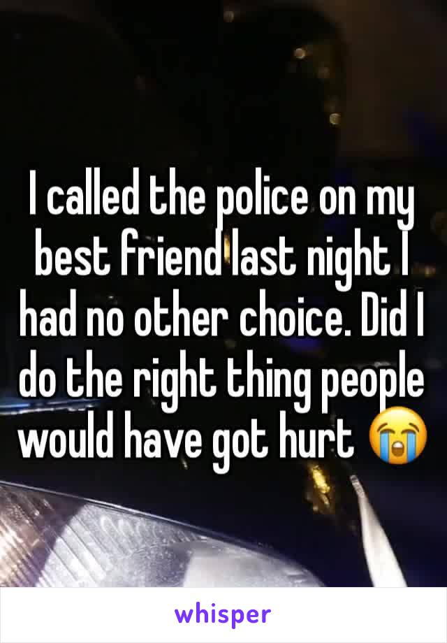 I called the police on my best friend last night I had no other choice. Did I do the right thing people would have got hurt 😭 