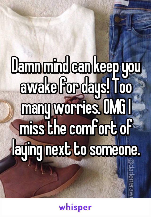 Damn mind can keep you awake for days! Too many worries. OMG I miss the comfort of laying next to someone.