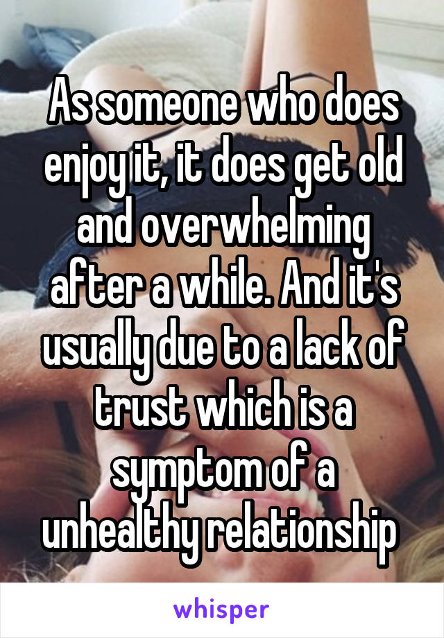 As someone who does enjoy it, it does get old and overwhelming after a while. And it's usually due to a lack of trust which is a symptom of a unhealthy relationship 