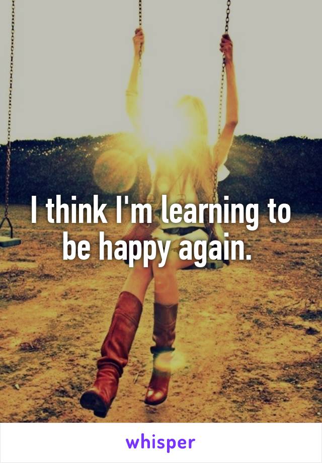 I think I'm learning to be happy again. 