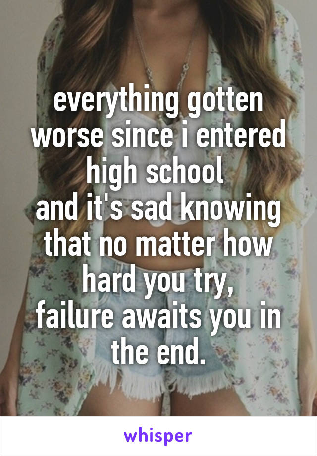 everything gotten worse since i entered high school 
and it's sad knowing that no matter how hard you try,
failure awaits you in the end.