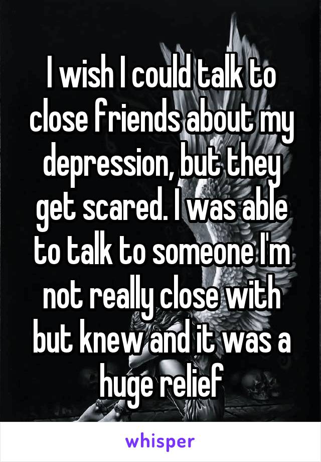 I wish I could talk to close friends about my depression, but they get scared. I was able to talk to someone I'm not really close with but knew and it was a huge relief