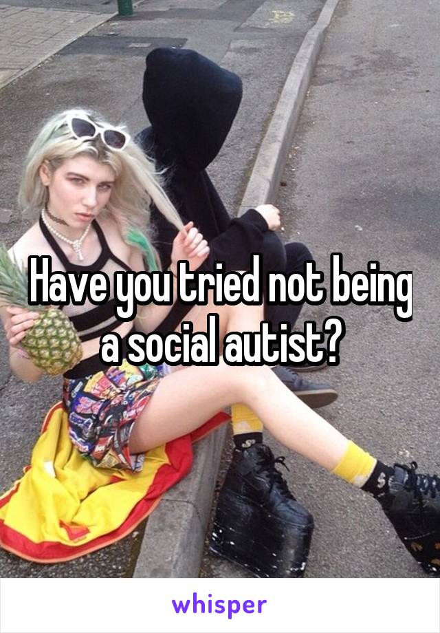 Have you tried not being a social autist?