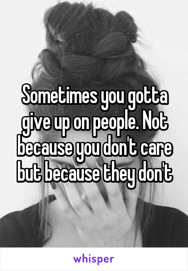 Sometimes you gotta give up on people. Not because you don't care but because they don't