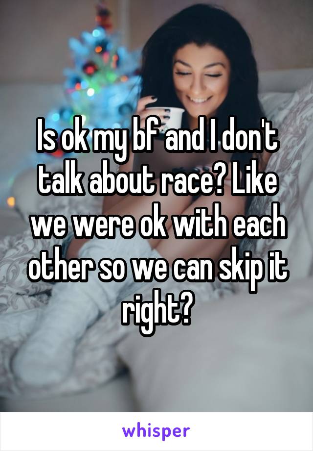 Is ok my bf and I don't talk about race? Like we were ok with each other so we can skip it right?