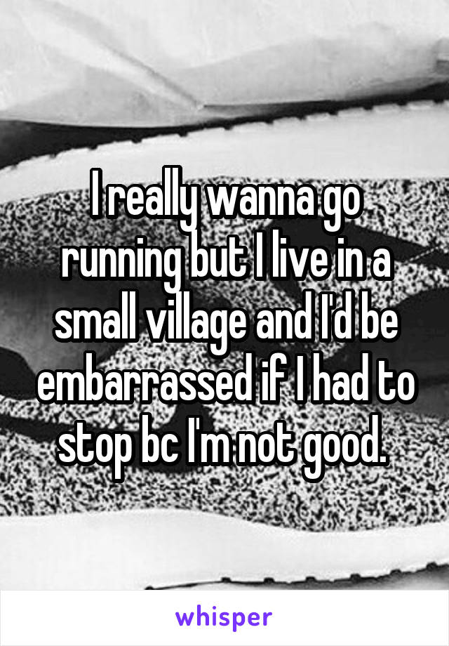 I really wanna go running but I live in a small village and I'd be embarrassed if I had to stop bc I'm not good. 