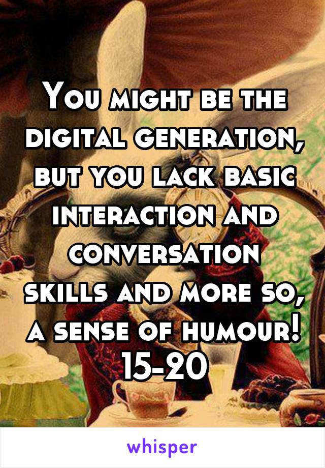 You might be the digital generation, but you lack basic interaction and conversation skills and more so, a sense of humour! 15-20