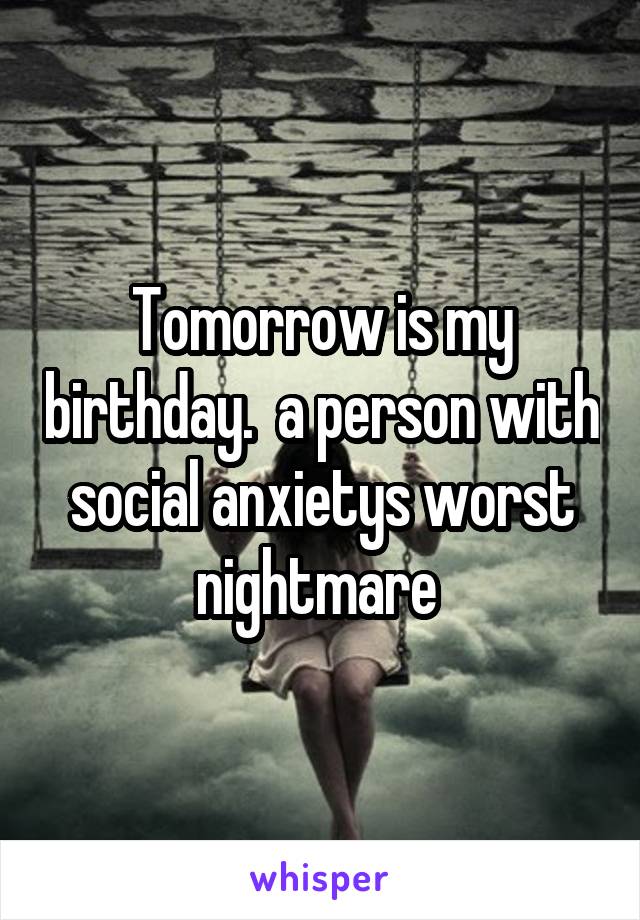 Tomorrow is my birthday.  a person with social anxietys worst nightmare 