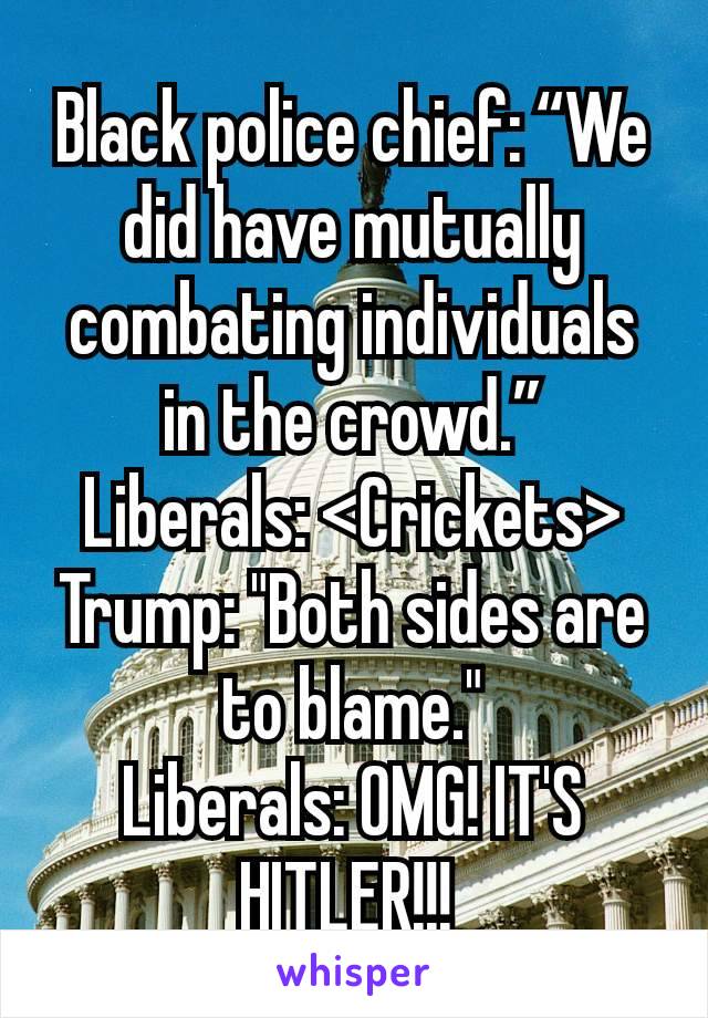 Black police chief: “We did have mutually combating individuals in the crowd.”
Liberals: <Crickets>
Trump: "Both sides are to blame."
Liberals: OMG! IT'S HITLER!!! 