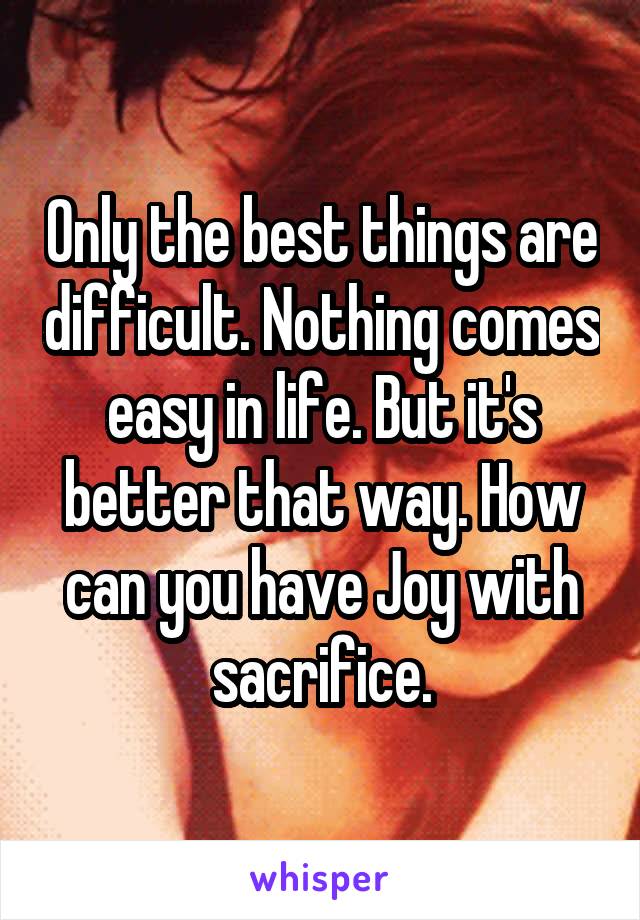 Only the best things are difficult. Nothing comes easy in life. But it's better that way. How can you have Joy with sacrifice.