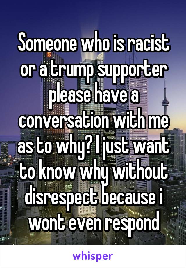 Someone who is racist or a trump supporter please have a conversation with me as to why? I just want to know why without disrespect because i wont even respond