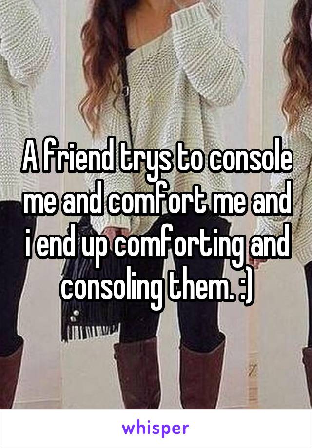 A friend trys to console me and comfort me and i end up comforting and consoling them. :)