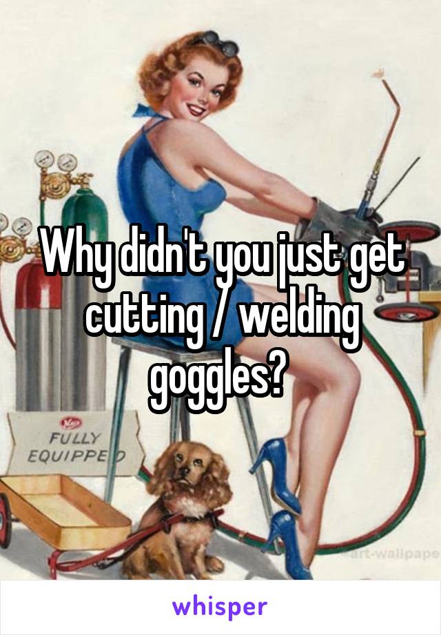 Why didn't you just get cutting / welding goggles? 