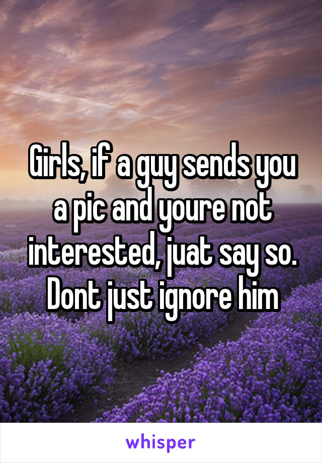 Girls, if a guy sends you a pic and youre not interested, juat say so. Dont just ignore him