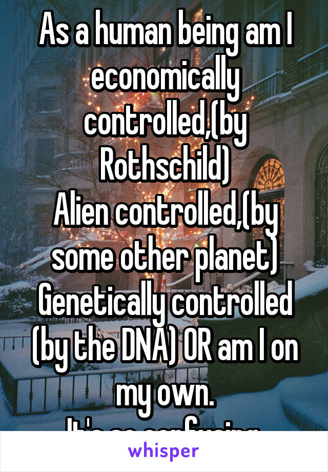 As a human being am I economically controlled,(by Rothschild)
Alien controlled,(by some other planet) Genetically controlled (by the DNA) OR am I on my own.
It's so confusing.